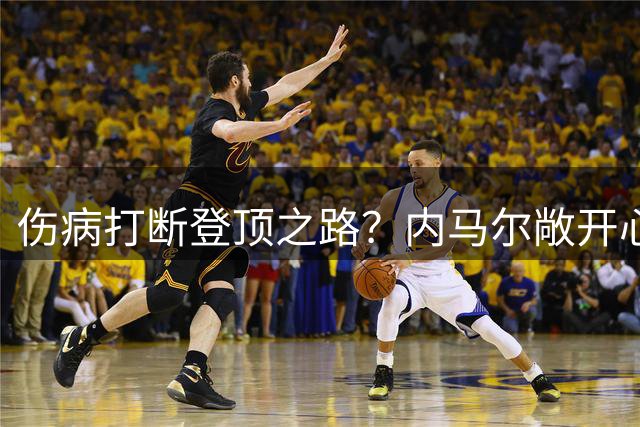 伤病打断登顶之路？内马尔敞开心扉谈金球遗憾与职业坚守