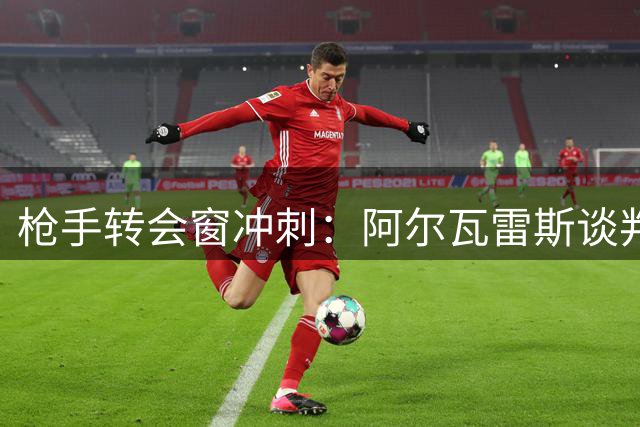 枪手转会窗冲刺：阿尔瓦雷斯谈判胶着 多名球员或将离队