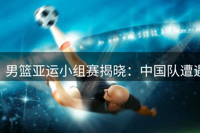 男篮亚运小组赛揭晓：中国队遭遇菲律宾劲敌 首战哈萨克斯坦引关注