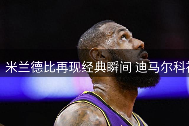米兰德比再现经典瞬间 迪马尔科神来之笔为国米拔得头筹