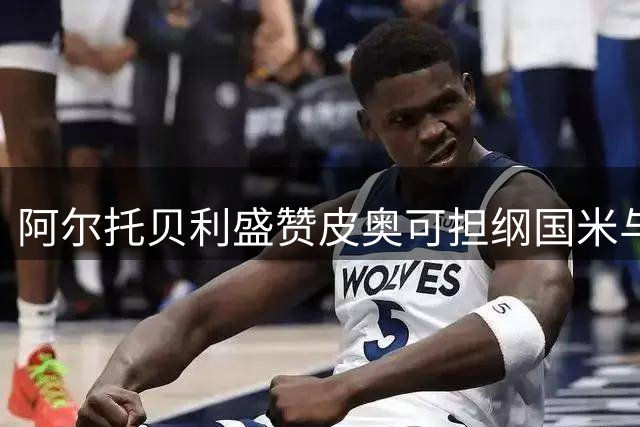 阿尔托贝利盛赞皮奥可担纲国米与意大利锋线重任
