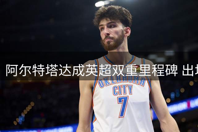 阿尔特塔达成英超双重里程碑 出场执教均超250场