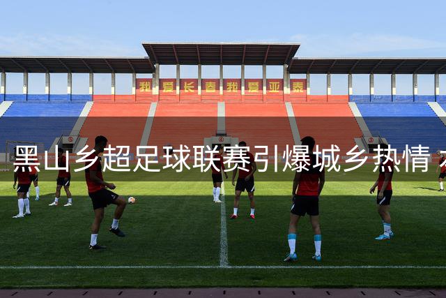 黑山乡超足球联赛引爆城乡热情 本土球员闪耀绿茵场